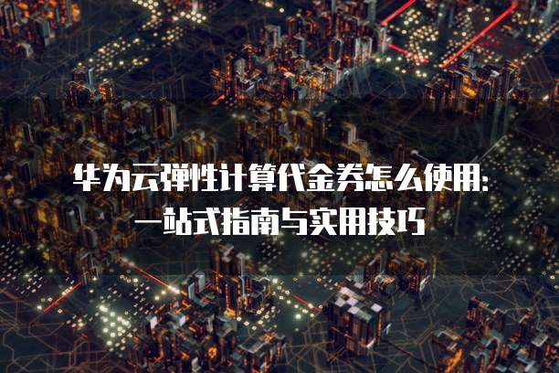 华为云弹性计算代金券怎么使用:一站式指南与实用技巧