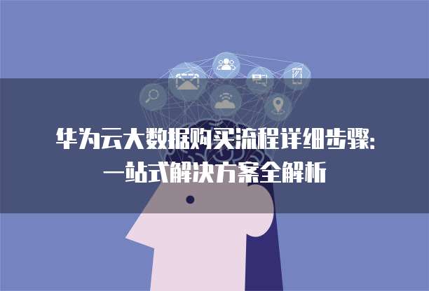 华为云大数据购买流程详细步骤:一站式解决方案全解析