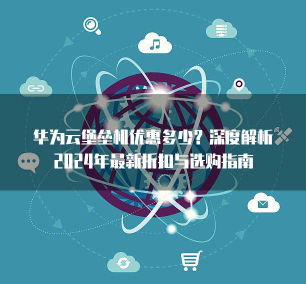 华为云堡垒机优惠多少?深度解析2024年最新折扣与选购指南