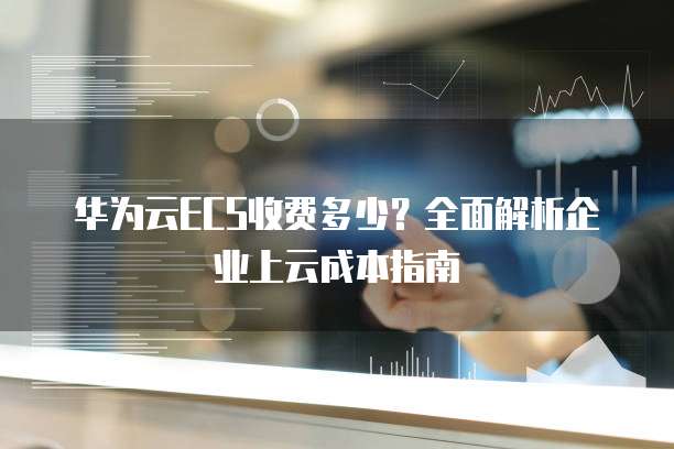 华为云ECS收费多少?全面解析企业上云成本指南