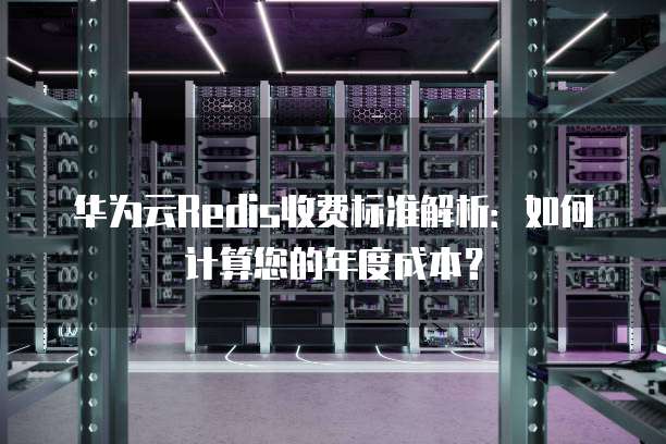 华为云Redis收费标准解析：如何计算您的年度成本？