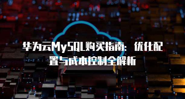 华为云MySQL购买指南:优化配置与成本控制全解析