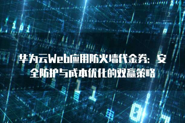 华为云Web应用防火墙代金券:安全防护与成本优化的双赢策略