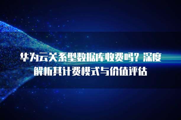 华为云关系型数据库收费吗?深度解析其计费模式与价值评估