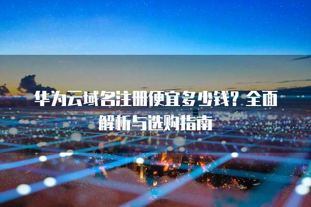 华为云域名注册便宜多少钱？全面解析与选购指南