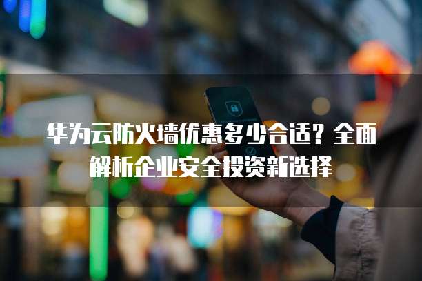 华为云防火墙优惠多少合适?全面解析企业安全投资新选择