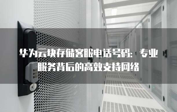 华为云块存储客服电话号码:专业服务背后的高效支持网络