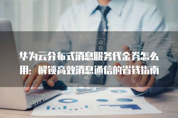 华为云分布式消息服务代金券怎么用:解锁高效消息通信的省钱指南