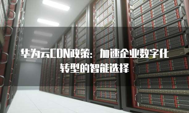 华为云CDN政策:加速企业数字化转型的智能选择