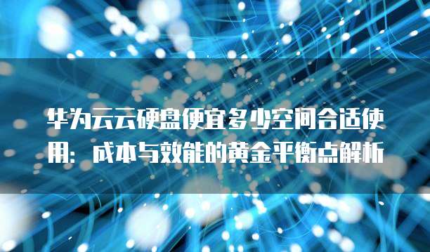 华为云云硬盘便宜多少空间合适使用:成本与效能的黄金平衡点解析