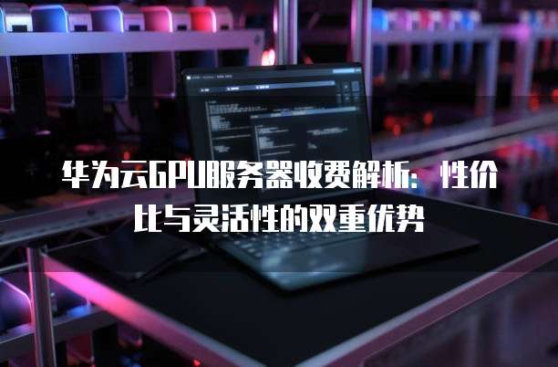华为云GPU服务器收费解析:性价比与灵活性的双重优势