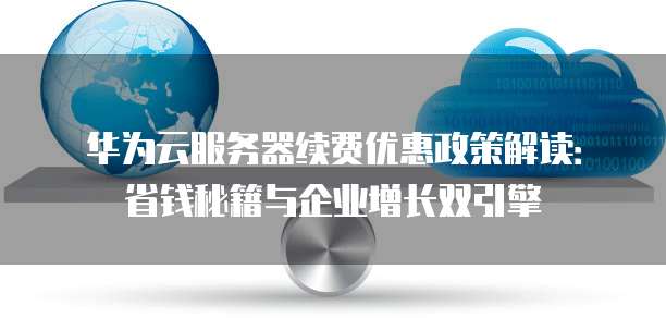 华为云服务器续费优惠政策解读:省钱秘籍与企业增长双引擎