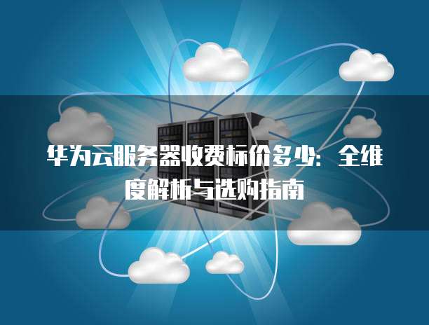 华为云服务器收费标价多少：全维度解析与选购指南