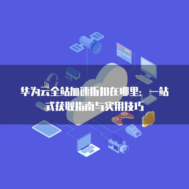 华为云全站加速折扣在哪里:一站式获取指南与实用技巧