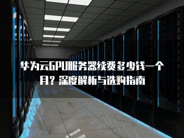 华为云GPU服务器续费多少钱一个月?深度解析与选购指南