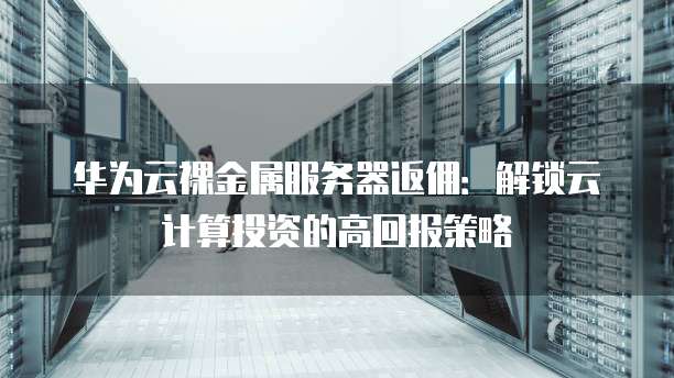 华为云裸金属服务器返佣:解锁云计算投资的高回报策略