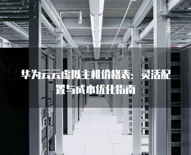 华为云云虚拟主机价格表:灵活配置与成本优化指南