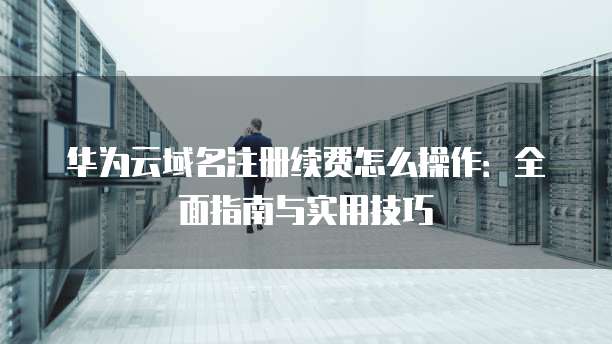 华为云域名注册续费怎么操作：全面指南与实用技巧