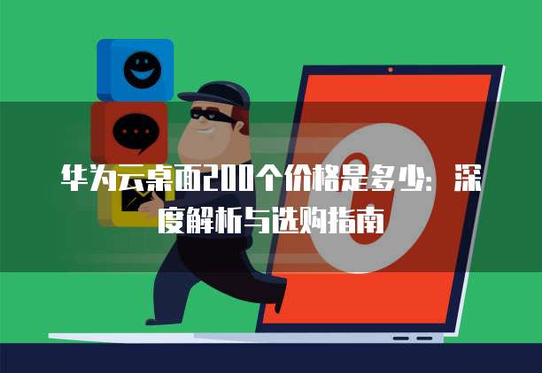 华为云桌面200个价格是多少:深度解析与选购指南