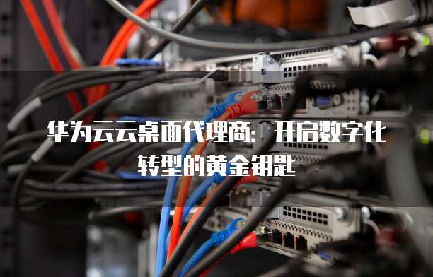 华为云云桌面代理商:开启数字化转型的黄金钥匙