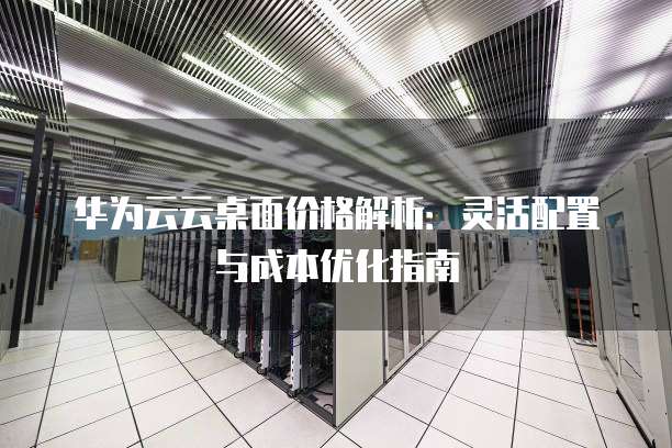 华为云云桌面价格解析:灵活配置与成本优化指南