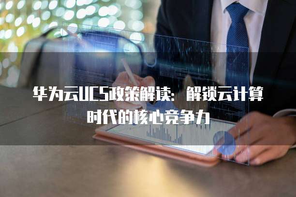 华为云UCS政策解读:解锁云计算时代的核心竞争力