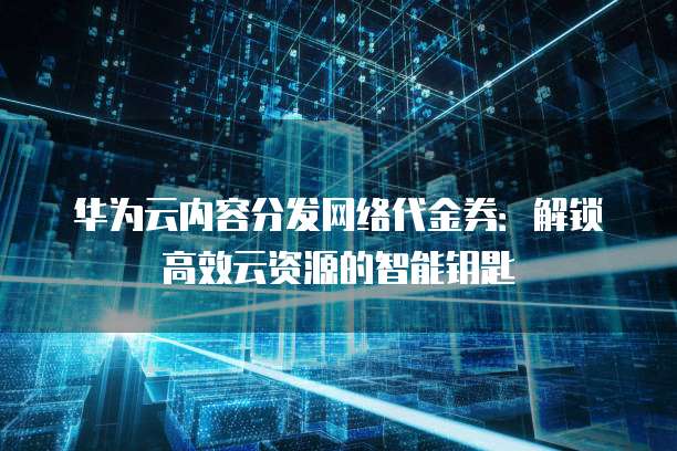 华为云内容分发网络代金券:解锁高效云资源的智能钥匙