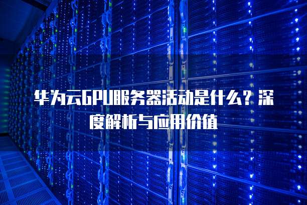 华为云GPU服务器活动是什么?深度解析与应用价值