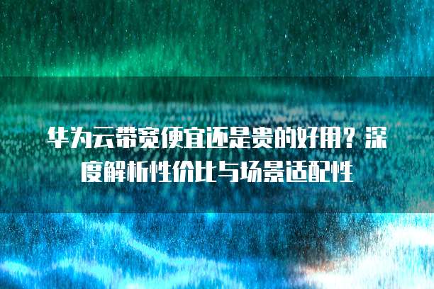 华为云带宽便宜还是贵的好用?深度解析性价比与场景适配性