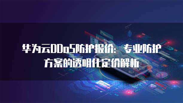 华为云DDoS防护报价:专业防护方案的透明化定价解析