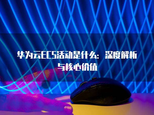 华为云ECS活动是什么：深度解析与核心价值