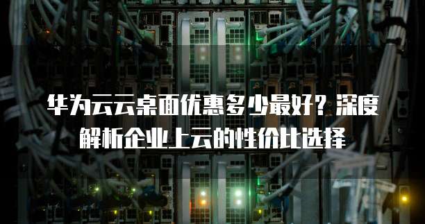 华为云云桌面优惠多少最好?深度解析企业上云的性价比选择