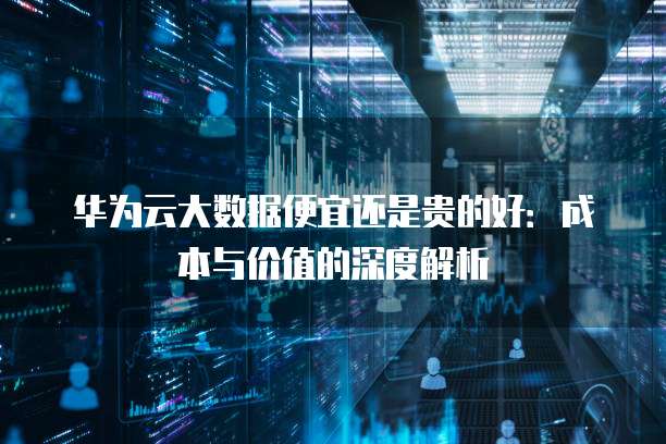 华为云大数据便宜还是贵的好：成本与价值的深度解析