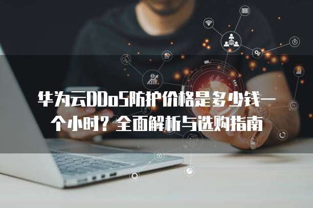 华为云DDoS防护价格是多少钱一个小时?全面解析与选购指南