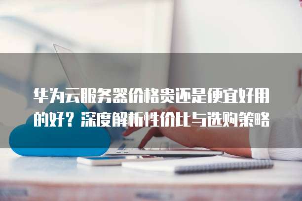 华为云服务器价格贵还是便宜好用的好？深度解析性价比与选购策略