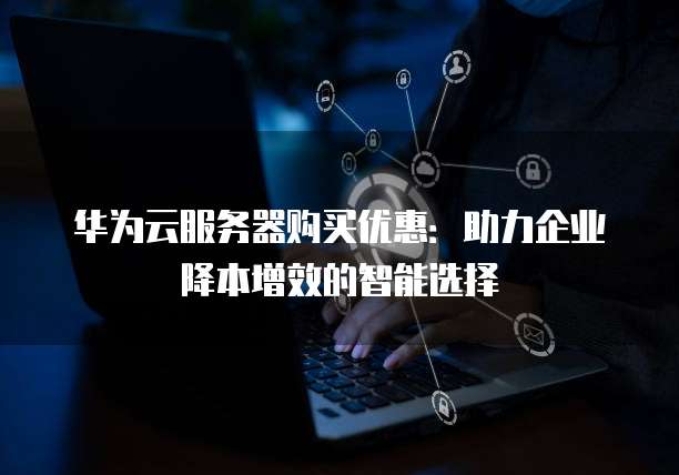 华为云服务器购买优惠:助力企业降本增效的智能选择