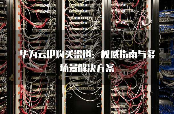 华为云IP购买渠道：权威指南与多场景解决方案