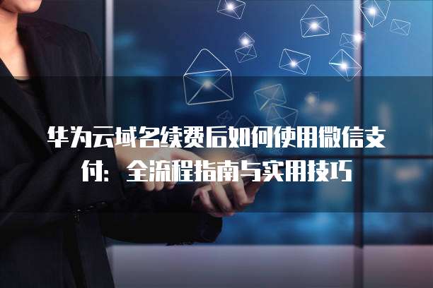 华为云域名续费后如何使用微信支付：全流程指南与实用技巧