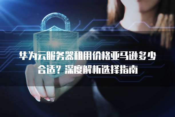 华为云服务器租用价格亚马逊多少合适？深度解析选择指南