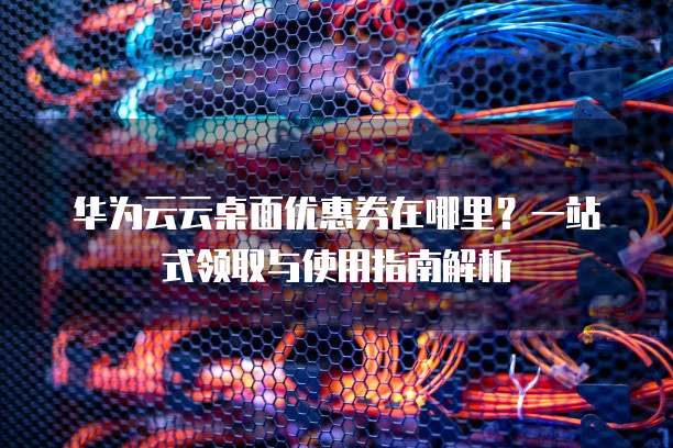 华为云云桌面优惠券在哪里?一站式领取与使用指南解析