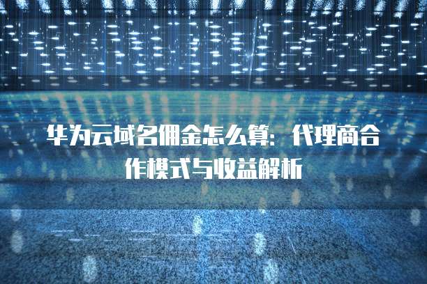 华为云域名佣金怎么算：代理商合作模式与收益解析