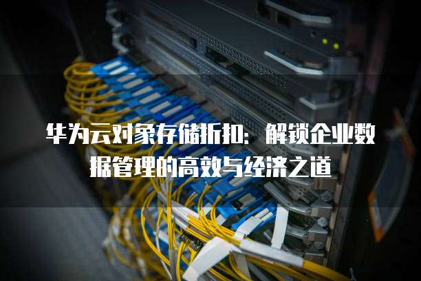 华为云对象存储折扣:解锁企业数据管理的高效与经济之道