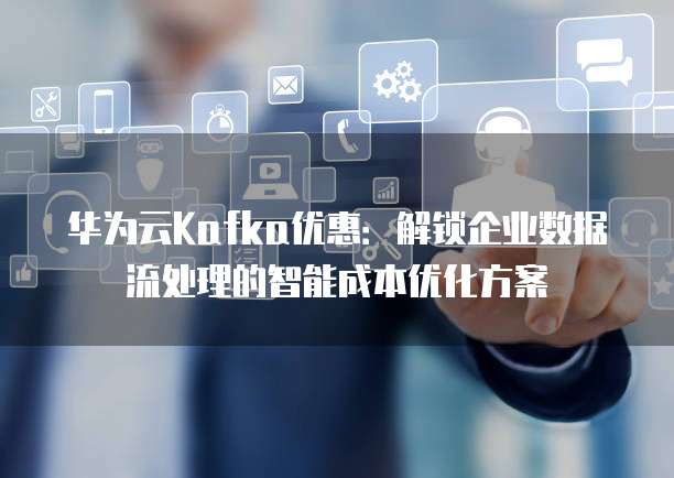 华为云Kafka优惠:解锁企业数据流处理的智能成本优化方案