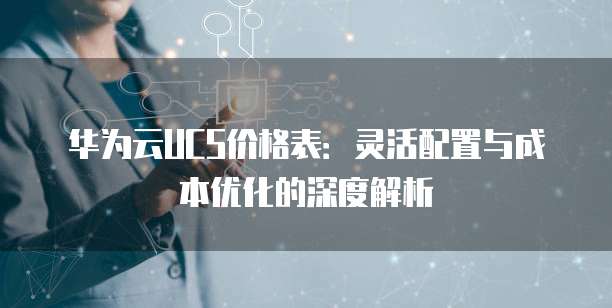 华为云UCS价格表:灵活配置与成本优化的深度解析