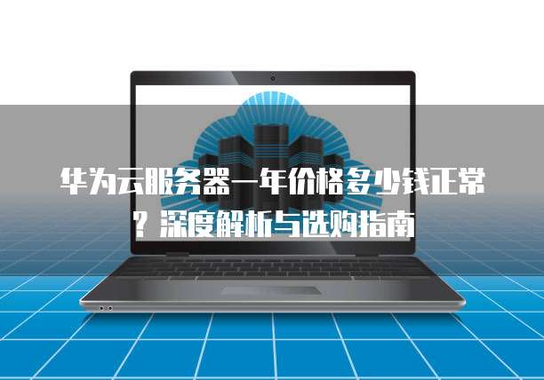华为云服务器一年价格多少钱正常?深度解析与选购指南