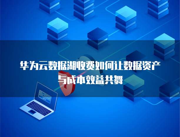 华为云数据湖收费如何让数据资产与成本效益共舞