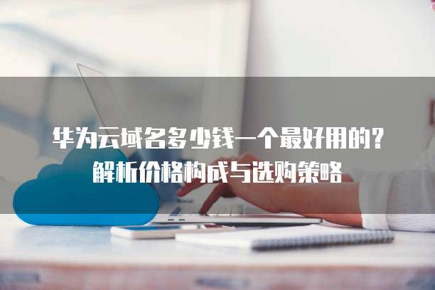 华为云域名多少钱一个最好用的?解析价格构成与选购策略