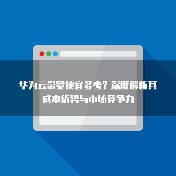 华为云带宽便宜多少？深度解析其成本优势与市场竞争力