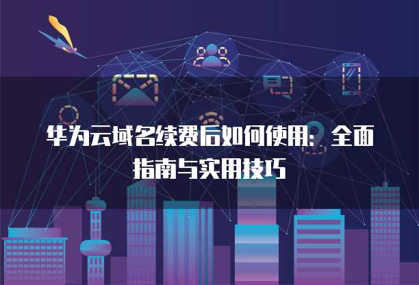 华为云域名续费后如何使用:全面指南与实用技巧
