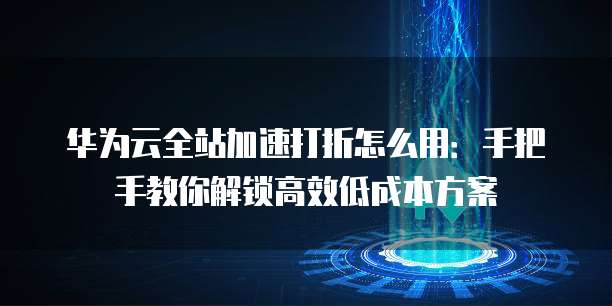 华为云全站加速打折怎么用:手把手教你解锁高效低成本方案